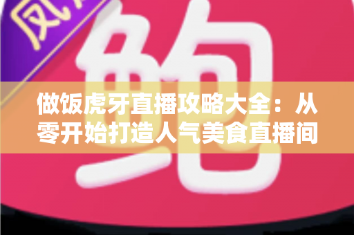 做饭虎牙直播攻略大全：从零开始打造人气美食直播间的实战指南
