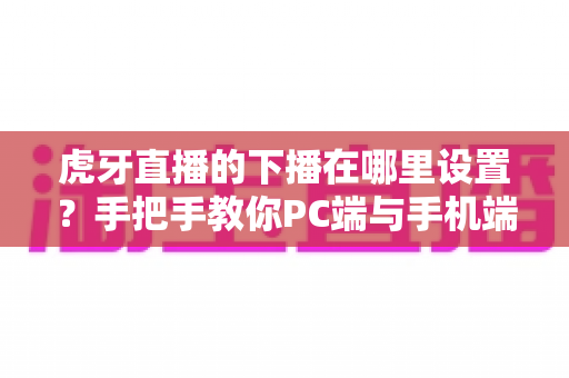 虎牙直播的下播在哪里设置？手把手教你PC端与手机端下播操作全流程
