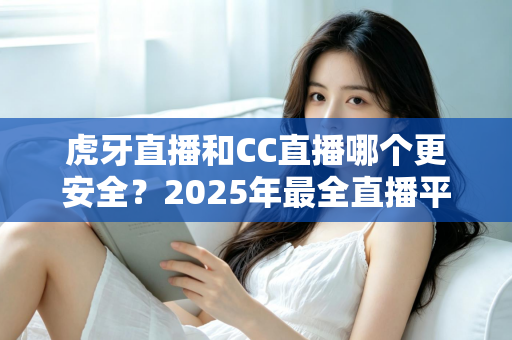 虎牙直播和CC直播哪个更安全？2025年最全直播平台安全对比指南，看这篇就够了！