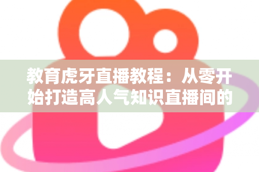 教育虎牙直播教程:从零开始打造高人气知识直播间的完整实战指南 教育虎牙直播教程:从零开始打造高人气知识直播间的完整实战指南