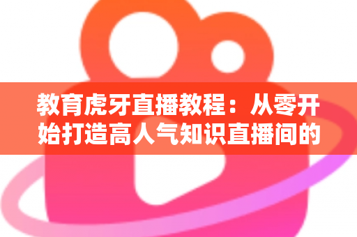 教育虎牙直播教程：从零开始打造高人气知识直播间的完整实战指南