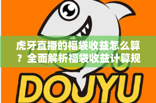 虎牙直播的福袋收益怎么算?全面解析福袋收益计算规则与参与技巧 虎牙直播的福袋收益怎么算?全面解析福袋收益计算规则与参与技巧
