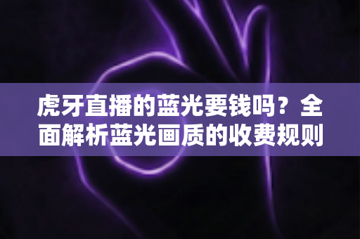 虎牙直播的蓝光要钱吗？全面解析蓝光画质的收费规则与观看指南