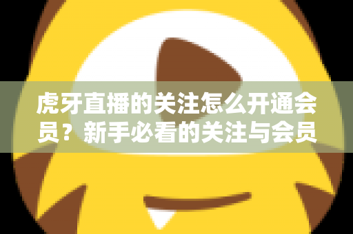 虎牙直播的关注怎么开通会员？新手必看的关注与会员开通全流程指南