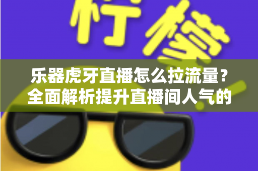 乐器虎牙直播怎么拉流量？全面解析提升直播间人气的实战运营指南