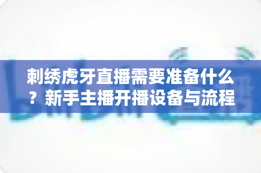 刺绣虎牙直播需要准备什么？新手主播开播设备与流程全攻略