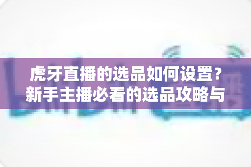 虎牙直播的选品如何设置？新手主播必看的选品攻略与实操全流程解析