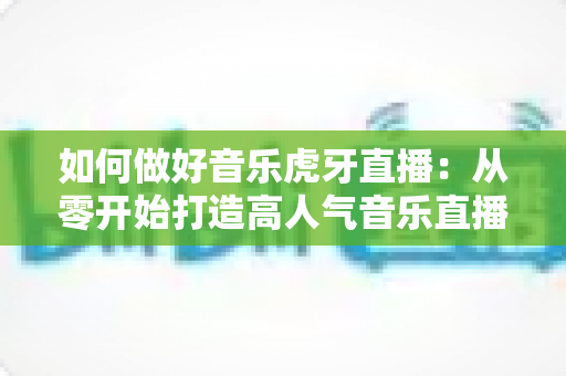 如何做好音乐虎牙直播：从零开始打造高人气音乐直播间的完整实战指南