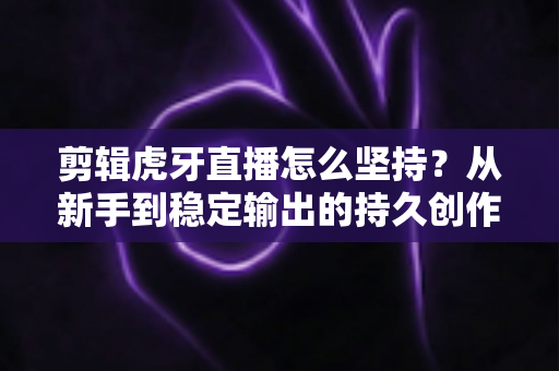 剪辑虎牙直播怎么坚持？从新手到稳定输出的持久创作全攻略