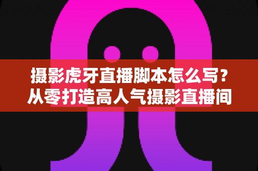 摄影虎牙直播脚本怎么写？从零打造高人气摄影直播间的完整实操指南