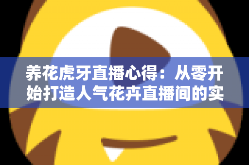 养花虎牙直播心得：从零开始打造人气花卉直播间的实战经验全分享