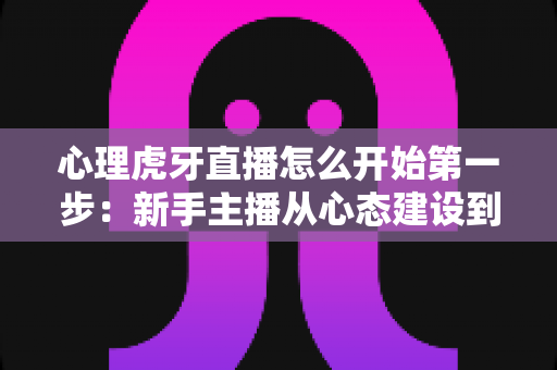 心理虎牙直播怎么开始第一步：新手主播从心态建设到成功开播的完整实战指南