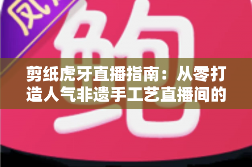 剪纸虎牙直播指南：从零打造人气非遗手工艺直播间的完整攻略