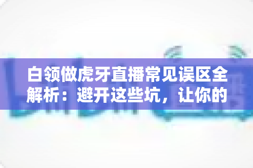 白领做虎牙直播常见误区全解析：避开这些坑，让你的副业直播之路事半功倍