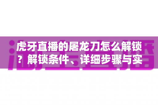 虎牙直播的屠龙刀怎么解锁?解锁条件、详细步骤与实用技巧全解析 虎牙直播的屠龙刀怎么解锁?解锁条件、详细步骤与实用技巧全解析