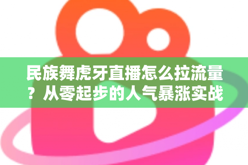 民族舞虎牙直播怎么拉流量?从零起步的人气暴涨实战全攻略 民族舞虎牙直播怎么拉流量?从零起步的人气暴涨实战全攻略