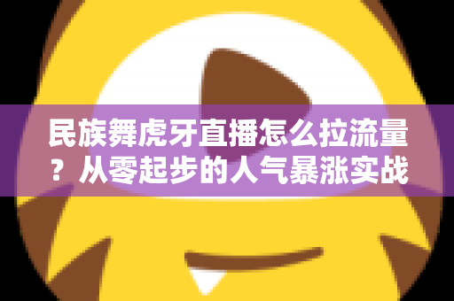 民族舞虎牙直播怎么拉流量？从零起步的人气暴涨实战全攻略