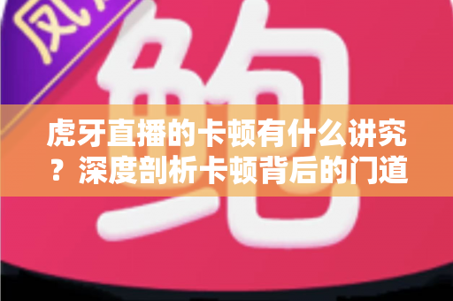 虎牙直播的卡顿有什么讲究?深度剖析卡顿背后的门道与实用解决方案 虎牙直播的卡顿有什么讲究?深度剖析卡顿背后的门道与实用解决方案