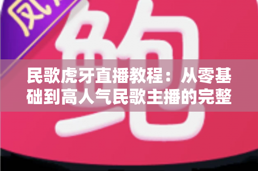 民歌虎牙直播教程：从零基础到高人气民歌主播的完整实战指南