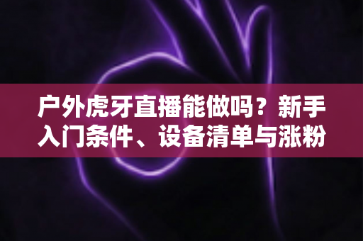 户外虎牙直播能做吗?新手入门条件、设备清单与涨粉变现全攻略 户外虎牙直播能做吗?新手入门条件、设备清单与涨粉变现全攻略