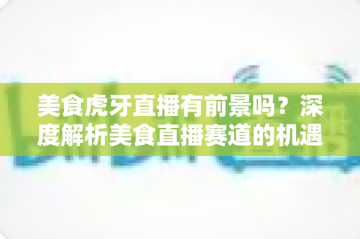 美食虎牙直播有前景吗?深度解析美食直播赛道的机遇、变现方式与未来发展 美食虎牙直播有前景吗?深度解析美食直播赛道的机遇、变现方式与未来发展