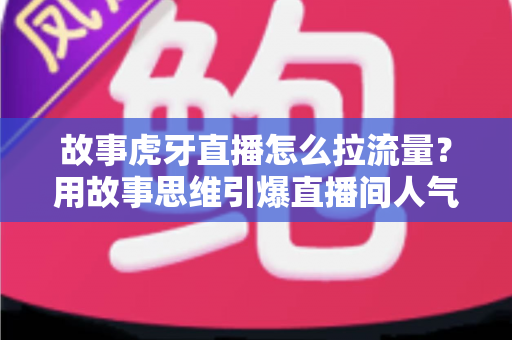 故事虎牙直播怎么拉流量？用故事思维引爆直播间人气的高效引流全攻略