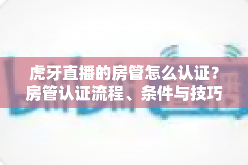 虎牙直播的房管怎么认证？房管认证流程、条件与技巧全解析