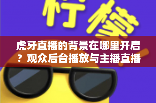 虎牙直播的背景在哪里开启？观众后台播放与主播直播背景设置一步到位全攻略