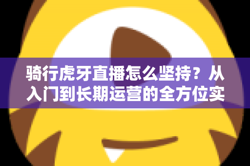 骑行虎牙直播怎么坚持？从入门到长期运营的全方位实战指南，助你突破瓶颈、稳定涨粉