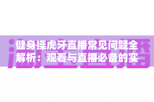 健身操虎牙直播常见问题全解析：观看与直播必备的实用指南