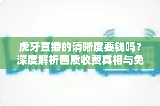 虎牙直播的清晰度要钱吗？深度解析画质收费真相与免费畅享高清的完整指南