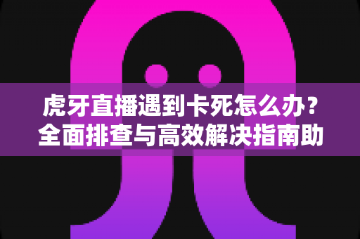 虎牙直播遇到卡死怎么办？全面排查与高效解决指南助你畅享流畅直播