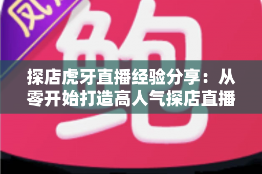 探店虎牙直播经验分享：从零开始打造高人气探店直播间的实战全攻略