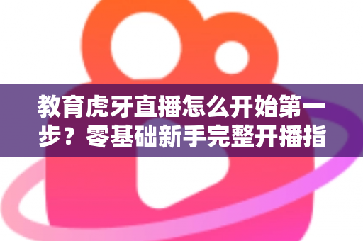 教育虎牙直播怎么开始第一步？零基础新手完整开播指南助你快速上手