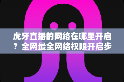虎牙直播的网络在哪里开启？全网最全网络权限开启步骤与直播网络优化指南