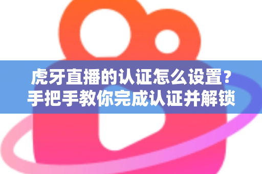 虎牙直播的认证怎么设置?手把手教你完成认证并解锁主播专属权益 虎牙直播的认证怎么设置?手把手教你完成认证并解锁主播专属权益