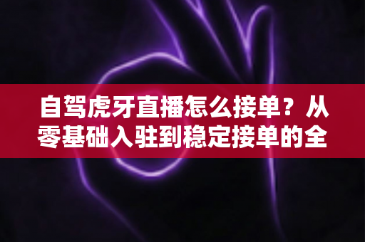 自驾虎牙直播怎么接单?从零基础入驻到稳定接单的全流程实战指南 自驾虎牙直播怎么接单?从零基础入驻到稳定接单的全流程实战指南