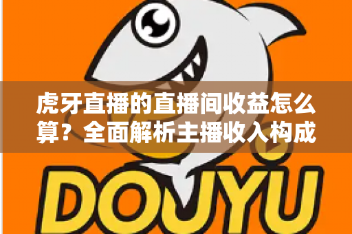 虎牙直播的直播间收益怎么算？全面解析主播收入构成、分成比例与提现全流程