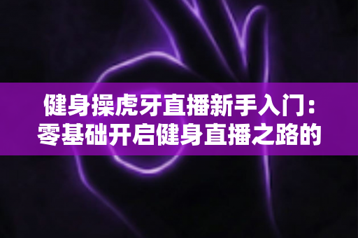 健身操虎牙直播新手入门：零基础开启健身直播之路的全面指南