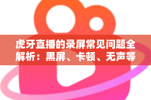 虎牙直播的录屏常见问题全解析:黑屏、卡顿、无声等疑难杂症一站式解决指南 虎牙直播的录屏常见问题全解析:黑屏、卡顿、无声等疑难杂症一站式解决指南