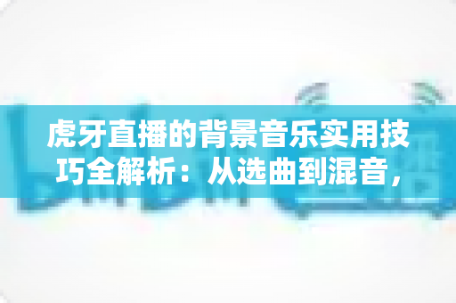 虎牙直播的背景音乐实用技巧全解析：从选曲到混音，助你打造高人气直播间
