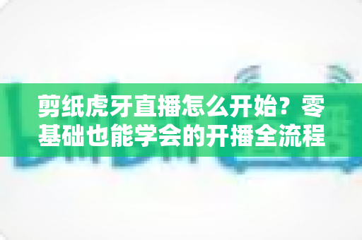 剪纸虎牙直播怎么开始？零基础也能学会的开播全流程与涨粉秘籍