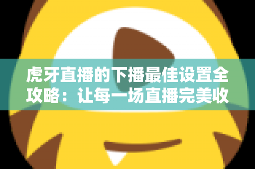 虎牙直播的下播最佳设置全攻略：让每一场直播完美收官的实用指南