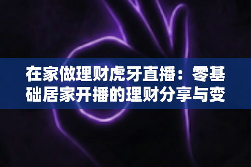 在家做理财虎牙直播：零基础居家开播的理财分享与变现全攻略