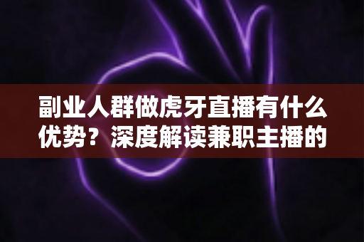 副业人群做虎牙直播有什么优势？深度解读兼职主播的五大核心竞争力与变现路径