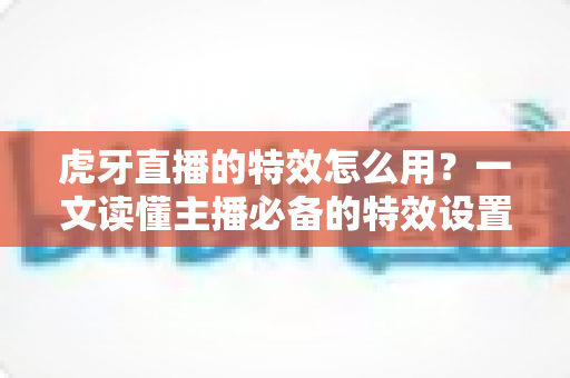 虎牙直播的特效怎么用？一文读懂主播必备的特效设置技巧与玩法攻略