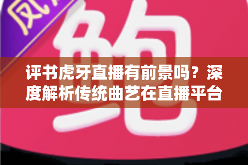 评书虎牙直播有前景吗？深度解析传统曲艺在直播平台的转型机遇、变现潜力与实战运营指南