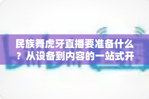 民族舞虎牙直播要准备什么？从设备到内容的一站式开播攻略详解