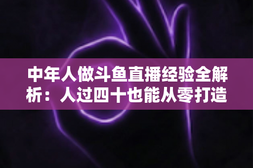 中年人做斗鱼直播经验全解析：人过四十也能从零打造高人气直播间的实战指南