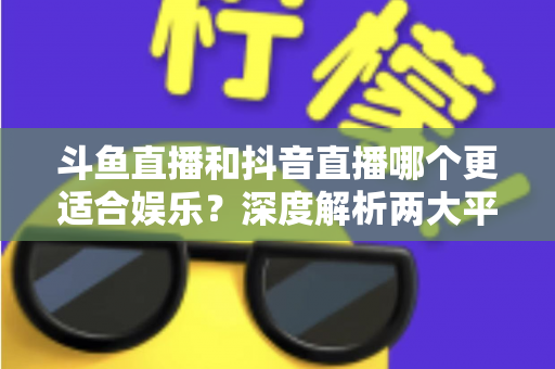 斗鱼直播和抖音直播哪个更适合娱乐？深度解析两大平台的娱乐体验差异
